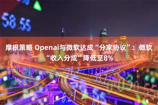 摩根策略 Openai与微软达成“分家协议”：微软“收入分成”降低至8%