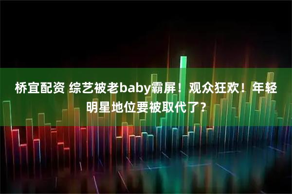 桥宜配资 综艺被老baby霸屏！观众狂欢！年轻明星地位要被取代了？