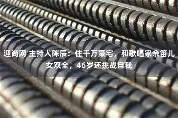 迎尚网 主持人陈辰：住千万豪宅，和歌唱家余笛儿女双全，46岁还挑战自我