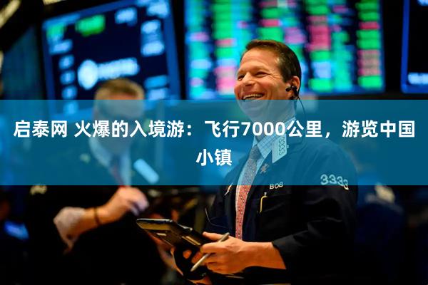 启泰网 火爆的入境游：飞行7000公里，游览中国小镇