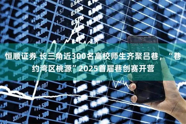 恒顺证券 长三角近300名高校师生齐聚吕巷，“巷约湾区桃源”2025首届巷创赛开营