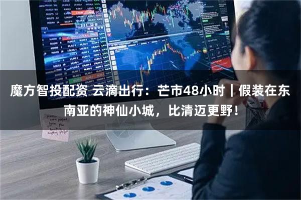 魔方智投配资 云滴出行：芒市48小时｜假装在东南亚的神仙小城，比清迈更野！