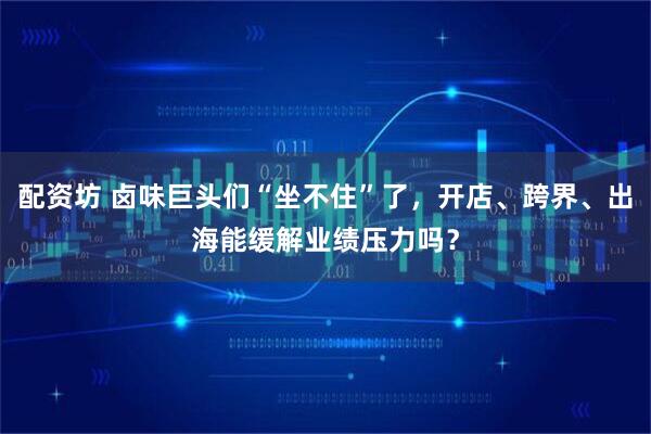 配资坊 卤味巨头们“坐不住”了，开店、跨界、出海能缓解业绩压力吗？