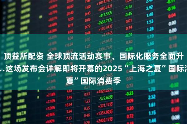 顶益所配资 全球顶流活动赛事、国际化服务全面升级……这场发布会详解即将开幕的2025“上海之夏”国际消费季