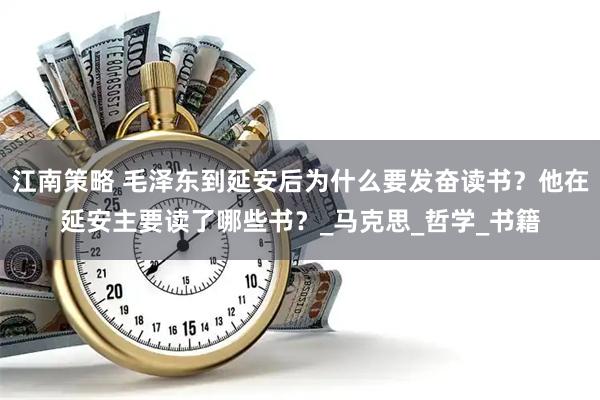 江南策略 毛泽东到延安后为什么要发奋读书？他在延安主要读了哪些书？_马克思_哲学_书籍