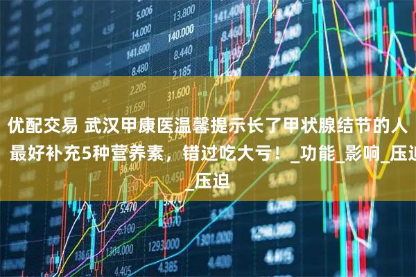 优配交易 武汉甲康医温馨提示长了甲状腺结节的人，最好补充5种营养素，错过吃大亏！_功能_影响_压迫