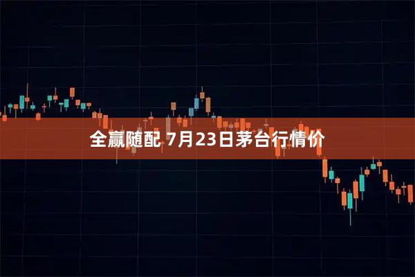 全赢随配 7月23日茅台行情价