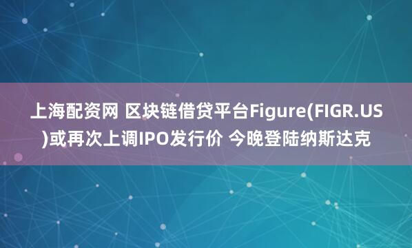 上海配资网 区块链借贷平台Figure(FIGR.US)或再次上调IPO发行价 今晚登陆纳斯达克