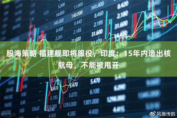 股海策略 福建舰即将服役，印度：15年内造出核航母，不能被甩开