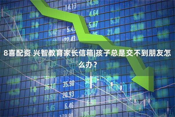 8喜配资 兴智教育家长信箱|孩子总是交不到朋友怎么办?