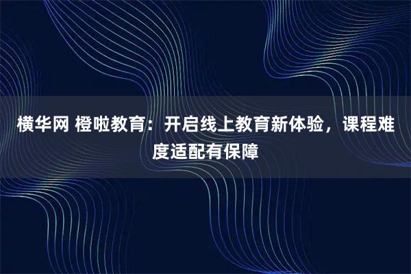 横华网 橙啦教育：开启线上教育新体验，课程难度适配有保障