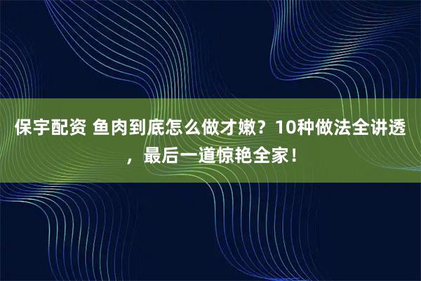 保宇配资 鱼肉到底怎么做才嫩？10种做法全讲透，最后一道惊艳全家！