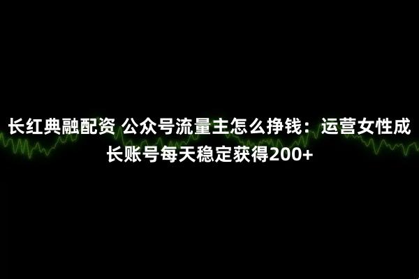 长红典融配资 公众号流量主怎么挣钱：运营女性成长账号每天稳定获得200+