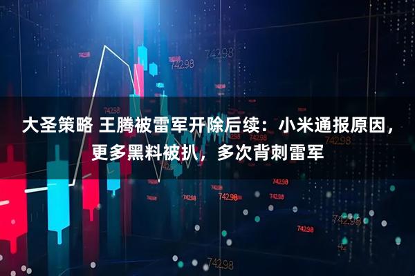 大圣策略 王腾被雷军开除后续：小米通报原因，更多黑料被扒，多次背刺雷军