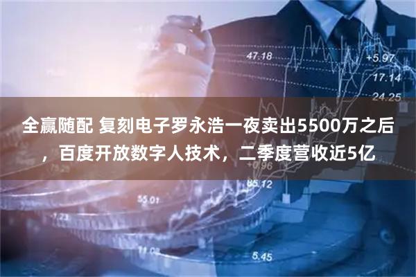 全赢随配 复刻电子罗永浩一夜卖出5500万之后，百度开放数字人技术，二季度营收近5亿