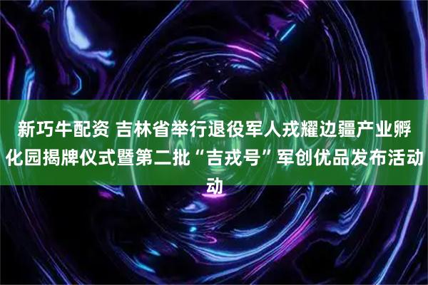 新巧牛配资 吉林省举行退役军人戎耀边疆产业孵化园揭牌仪式暨第二批“吉戎号”军创优品发布活动