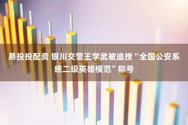易投投配资 银川交警王学武被追授“全国公安系统二级英雄模范”称号