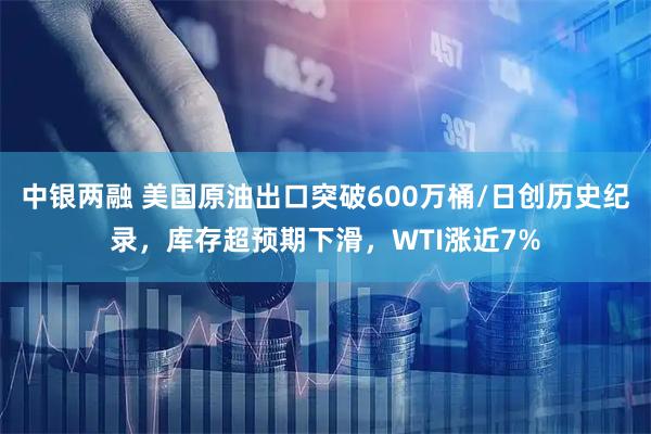 中银两融 美国原油出口突破600万桶/日创历史纪录，库存超预期下滑，WTI涨近7%